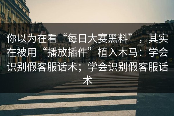 你以为在看“每日大赛黑料”，其实在被用“播放插件”植入木马：学会识别假客服话术；学会识别假客服话术