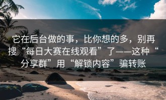 它在后台做的事，比你想的多，别再搜“每日大赛在线观看”了——这种“分享群”用“解锁内容”骗转账