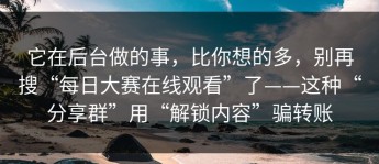 它在后台做的事，比你想的多，别再搜“每日大赛在线观看”了——这种“分享群”用“解锁内容”骗转账