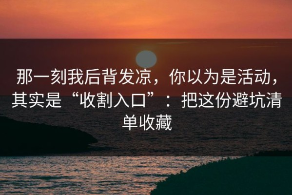 那一刻我后背发凉，你以为是活动，其实是“收割入口”：把这份避坑清单收藏