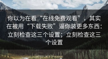 你以为在看“在线免费观看”，其实在被用“下载失败”逼你装更多东西：立刻检查这三个设置；立刻检查这三个设置