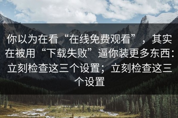 你以为在看“在线免费观看”，其实在被用“下载失败”逼你装更多东西：立刻检查这三个设置；立刻检查这三个设置