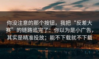 你没注意的那个按钮，我把“反差大赛”的链路追完了：你以为是小广告，其实是精准投放；能不下载就不下载