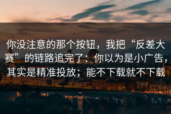 你没注意的那个按钮，我把“反差大赛”的链路追完了：你以为是小广告，其实是精准投放；能不下载就不下载