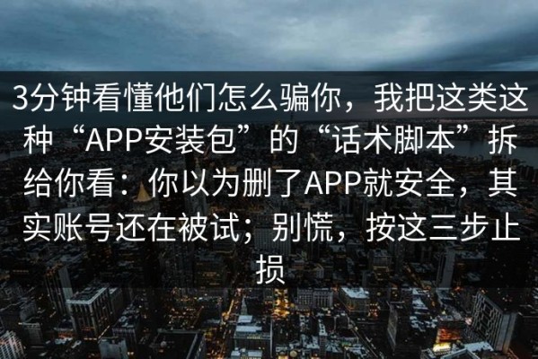 3分钟看懂他们怎么骗你，我把这类这种“APP安装包”的“话术脚本”拆给你看：你以为删了APP就安全，其实账号还在被试；别慌，按这三步止损