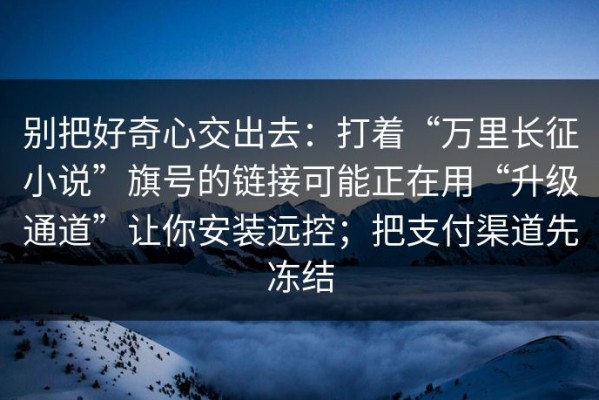 别把好奇心交出去：打着“万里长征小说”旗号的链接可能正在用“升级通道”让你安装远控；把支付渠道先冻结