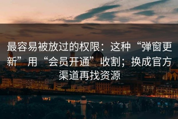 最容易被放过的权限：这种“弹窗更新”用“会员开通”收割；换成官方渠道再找资源