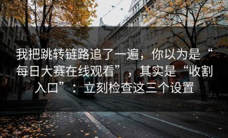 我把跳转链路追了一遍，你以为是“每日大赛在线观看”，其实是“收割入口”：立刻检查这三个设置