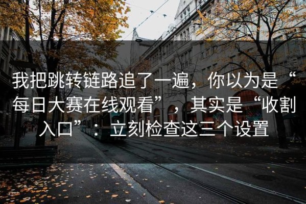 我把跳转链路追了一遍，你以为是“每日大赛在线观看”，其实是“收割入口”：立刻检查这三个设置