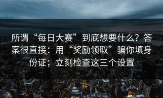 所谓“每日大赛”到底想要什么？答案很直接：用“奖励领取”骗你填身份证；立刻检查这三个设置