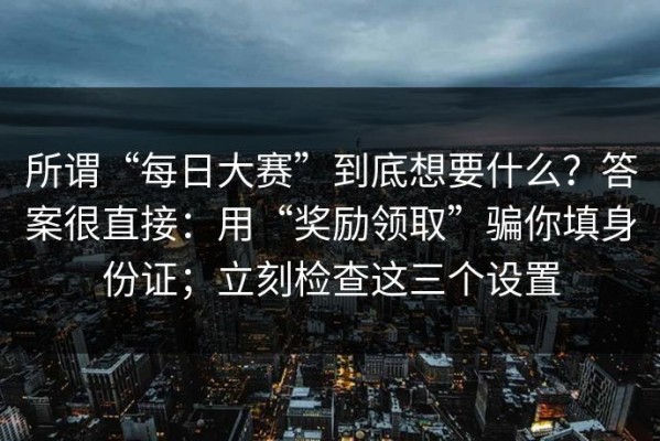 所谓“每日大赛”到底想要什么？答案很直接：用“奖励领取”骗你填身份证；立刻检查这三个设置