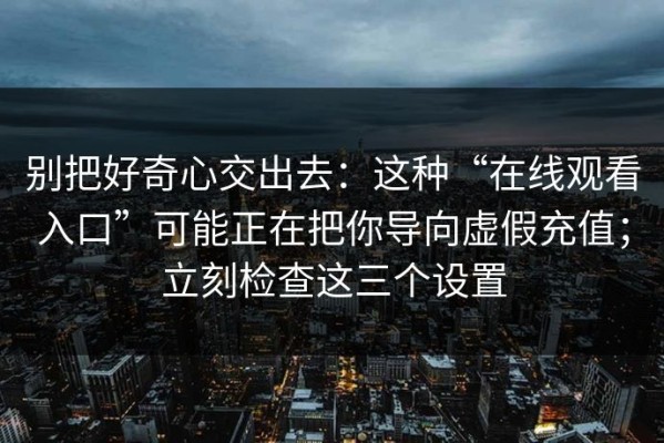 别把好奇心交出去：这种“在线观看入口”可能正在把你导向虚假充值；立刻检查这三个设置