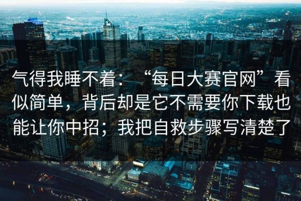 气得我睡不着：“每日大赛官网”看似简单，背后却是它不需要你下载也能让你中招；我把自救步骤写清楚了