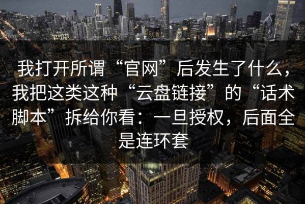 我打开所谓“官网”后发生了什么，我把这类这种“云盘链接”的“话术脚本”拆给你看：一旦授权，后面全是连环套