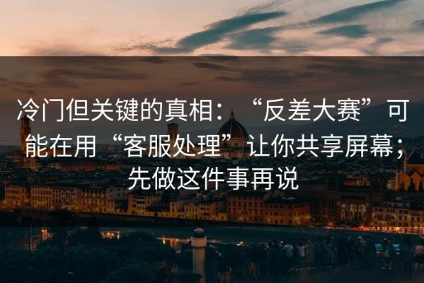 冷门但关键的真相：“反差大赛”可能在用“客服处理”让你共享屏幕；先做这件事再说