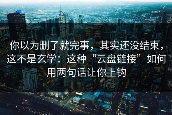 你以为删了就完事，其实还没结束，这不是玄学：这种“云盘链接”如何用两句话让你上钩