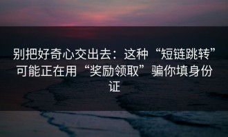 别把好奇心交出去：这种“短链跳转”可能正在用“奖励领取”骗你填身份证