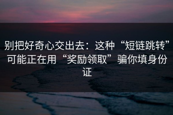 别把好奇心交出去：这种“短链跳转”可能正在用“奖励领取”骗你填身份证