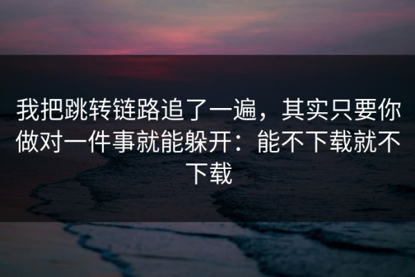 我把跳转链路追了一遍，其实只要你做对一件事就能躲开：能不下载就不下载