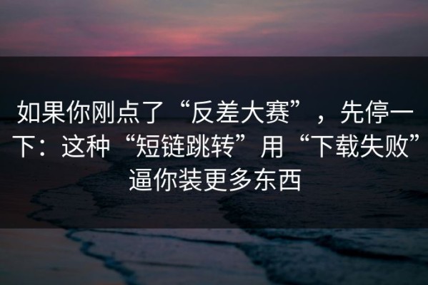 如果你刚点了“反差大赛”，先停一下：这种“短链跳转”用“下载失败”逼你装更多东西