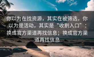 你以为在找资源，其实在被筛选，你以为是活动，其实是“收割入口”：换成官方渠道再找信息；换成官方渠道再找信息