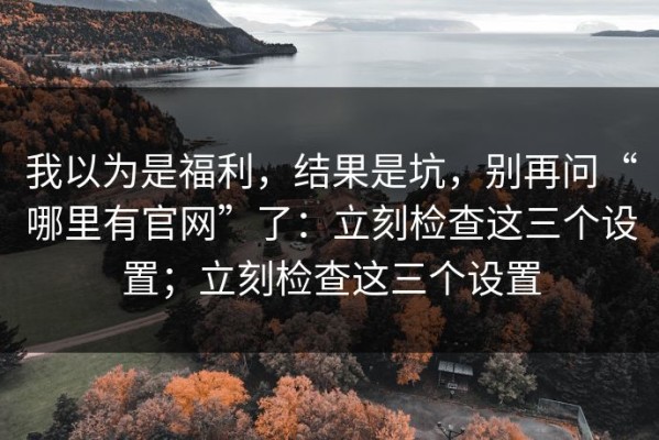 我以为是福利，结果是坑，别再问“哪里有官网”了：立刻检查这三个设置；立刻检查这三个设置
