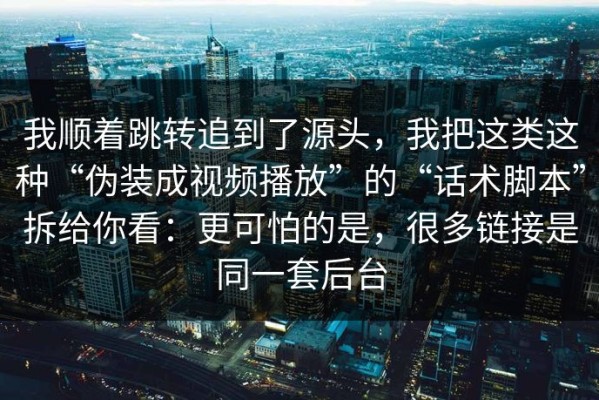 我顺着跳转追到了源头，我把这类这种“伪装成视频播放”的“话术脚本”拆给你看：更可怕的是，很多链接是同一套后台