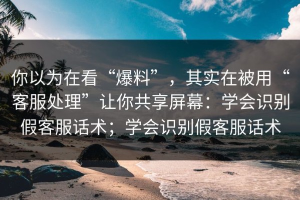 你以为在看“爆料”，其实在被用“客服处理”让你共享屏幕：学会识别假客服话术；学会识别假客服话术