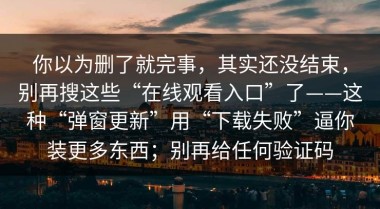 你以为删了就完事，其实还没结束，别再搜这些“在线观看入口”了——这种“弹窗更新”用“下载失败”逼你装更多东西；别再给任何验证码