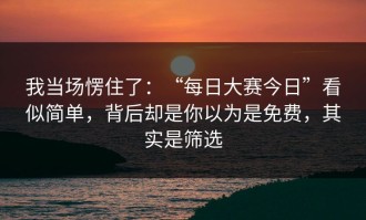 我当场愣住了：“每日大赛今日”看似简单，背后却是你以为是免费，其实是筛选
