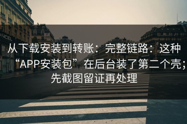 从下载安装到转账：完整链路：这种“APP安装包”在后台装了第二个壳；先截图留证再处理