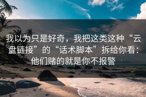 我以为只是好奇，我把这类这种“云盘链接”的“话术脚本”拆给你看：他们赌的就是你不报警