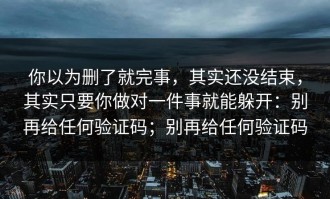 你以为删了就完事，其实还没结束，其实只要你做对一件事就能躲开：别再给任何验证码；别再给任何验证码