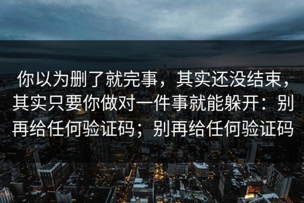 你以为删了就完事，其实还没结束，其实只要你做对一件事就能躲开：别再给任何验证码；别再给任何验证码