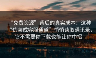 “免费资源”背后的真实成本：这种“伪装成客服通道”悄悄读取通讯录，它不需要你下载也能让你中招