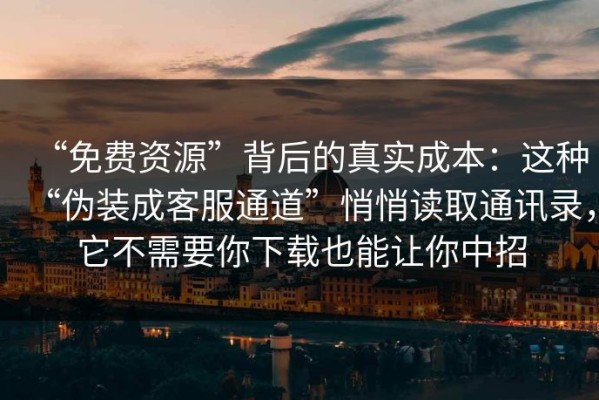 “免费资源”背后的真实成本：这种“伪装成客服通道”悄悄读取通讯录，它不需要你下载也能让你中招