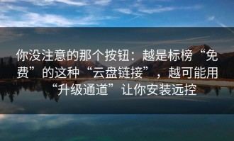 你没注意的那个按钮：越是标榜“免费”的这种“云盘链接”，越可能用“升级通道”让你安装远控