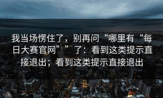 我当场愣住了，别再问“哪里有“每日大赛官网””了：看到这类提示直接退出；看到这类提示直接退出