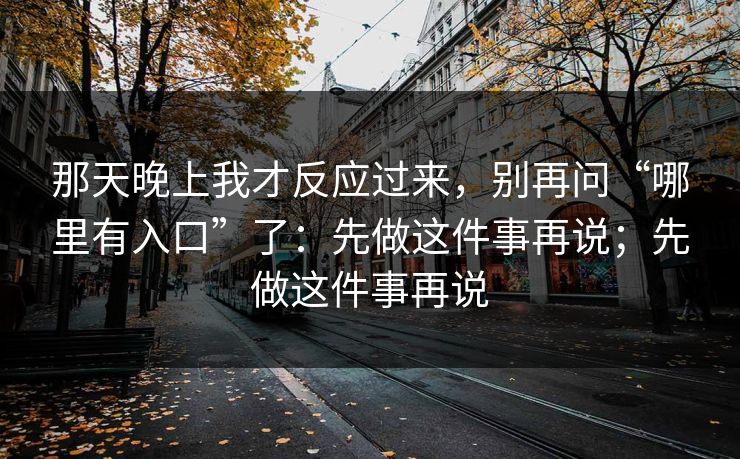 那天晚上我才反应过来,别再问“哪里有入口”了:先做这件事再说;先做这件事再说 那天晚上我才反应过来,别再问“哪里有入口”了:先做这件事再说;先做这件事再说