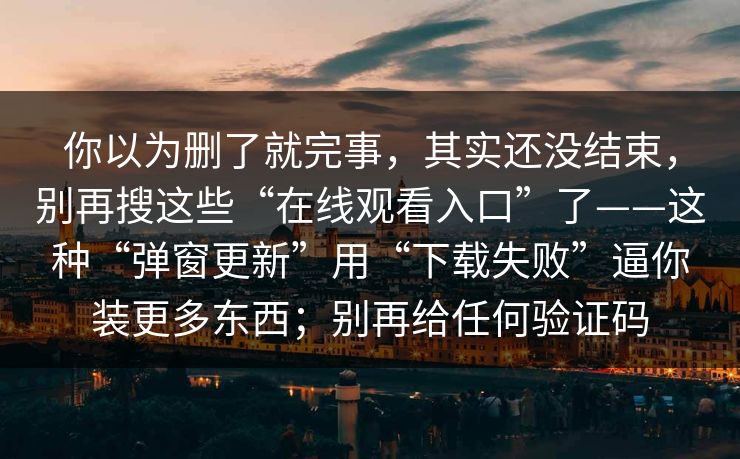 你以为删了就完事,其实还没结束,别再搜这些“在线观看入口”了——这种“弹窗更新”用“下载失败”逼你装更多东西;别再给任何验证码 你以为删了就完事,其实还没结束,别再搜这些“在线观看入口”了——这种“弹窗更新”用“下载失败”逼你装更多东西;别再给任何验证码