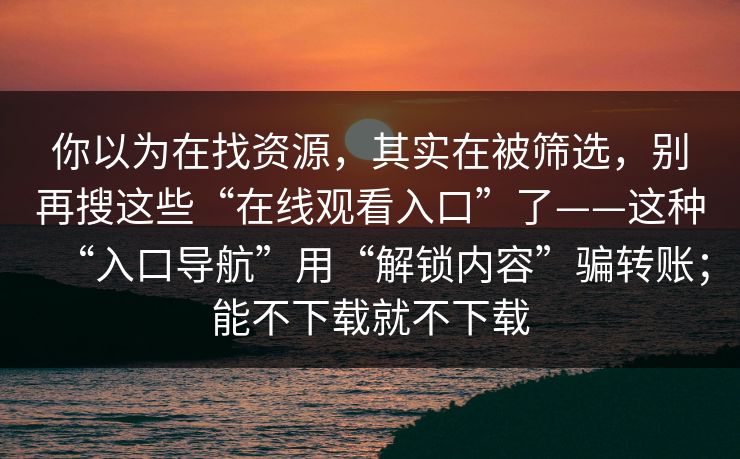 你以为在找资源,其实在被筛选,别再搜这些“在线观看入口”了——这种“入口导航”用“解锁内容”骗转账;能不下载就不下载 你以为在找资源,其实在被筛选,别再搜这些“在线观看入口”了——这种“入口导航”用“解锁内容”骗转账;能不下载就不下载