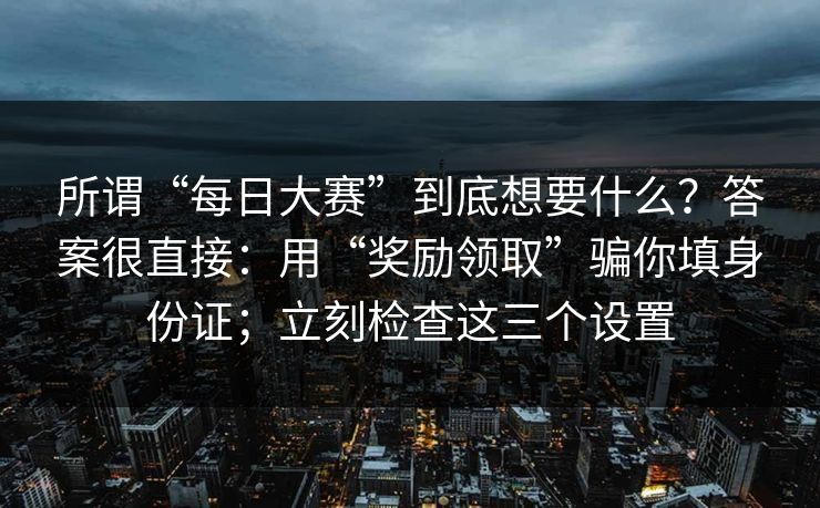 所谓“每日大赛”到底想要什么？答案很直接：用“奖励领取”骗你填身份证；立刻检查这三个设置