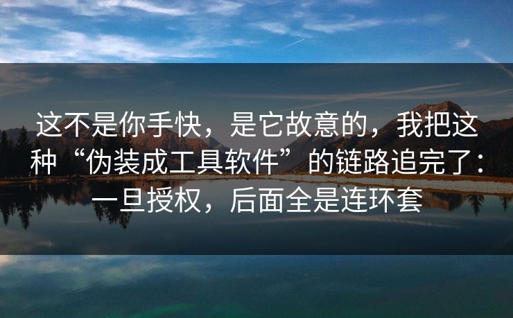 这不是你手快，是它故意的，我把这种“伪装成工具软件”的链路追完了：一旦授权，后面全是连环套