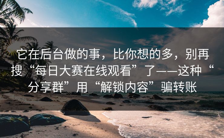 它在后台做的事，比你想的多，别再搜“每日大赛在线观看”了——这种“分享群”用“解锁内容”骗转账
