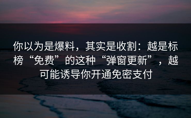 你以为是爆料，其实是收割：越是标榜“免费”的这种“弹窗更新”，越可能诱导你开通免密支付