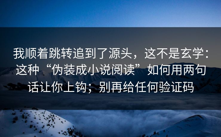 我顺着跳转追到了源头，这不是玄学：这种“伪装成小说阅读”如何用两句话让你上钩；别再给任何验证码