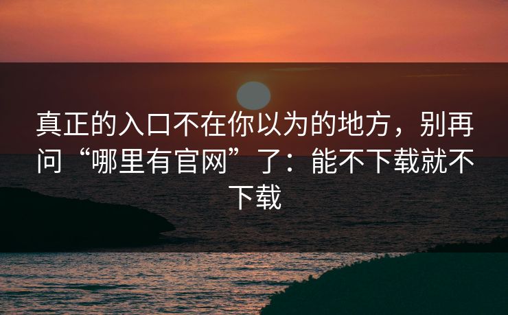 真正的入口不在你以为的地方，别再问“哪里有官网”了：能不下载就不下载
