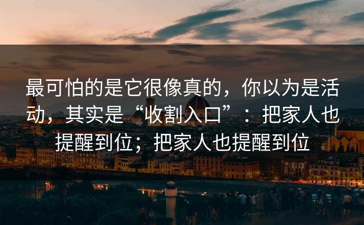最可怕的是它很像真的，你以为是活动，其实是“收割入口”：把家人也提醒到位；把家人也提醒到位