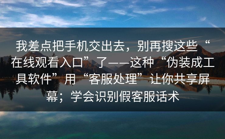 我差点把手机交出去，别再搜这些“在线观看入口”了——这种“伪装成工具软件”用“客服处理”让你共享屏幕；学会识别假客服话术