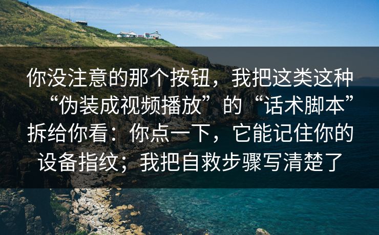 你没注意的那个按钮，我把这类这种“伪装成视频播放”的“话术脚本”拆给你看：你点一下，它能记住你的设备指纹；我把自救步骤写清楚了